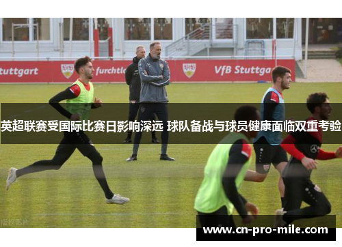 英超联赛受国际比赛日影响深远 球队备战与球员健康面临双重考验