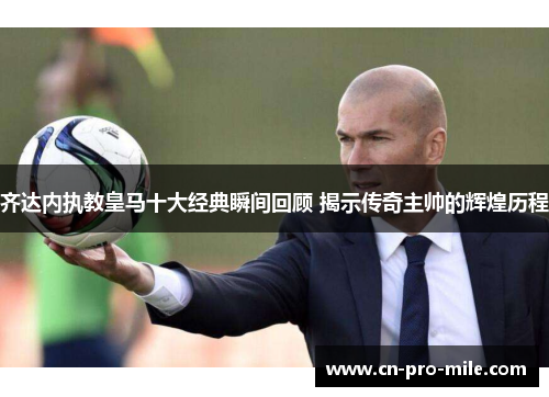 齐达内执教皇马十大经典瞬间回顾 揭示传奇主帅的辉煌历程